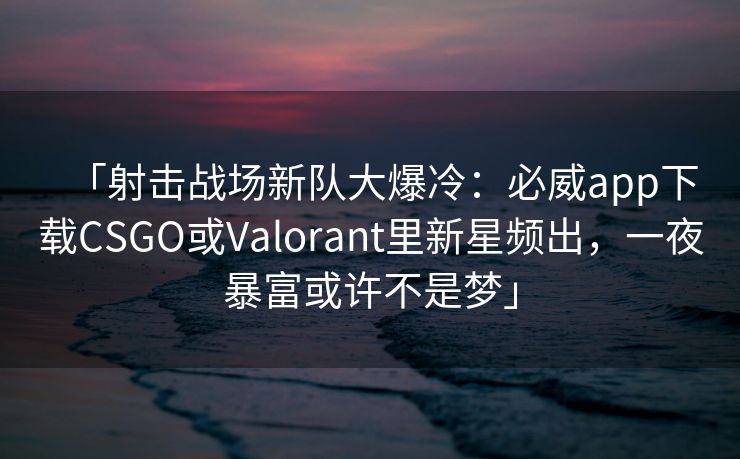 「射击战场新队大爆冷：必威app下载CSGO或Valorant里新星频出，一夜暴富或许不是梦」