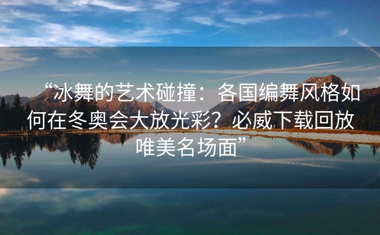 “冰舞的艺术碰撞：各国编舞风格如何在冬奥会大放光彩？必威下载回放唯美名场面”