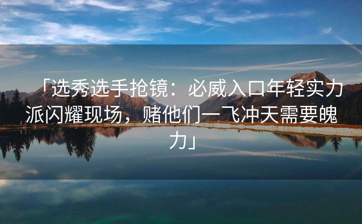 「选秀选手抢镜：必威入口年轻实力派闪耀现场，赌他们一飞冲天需要魄力」