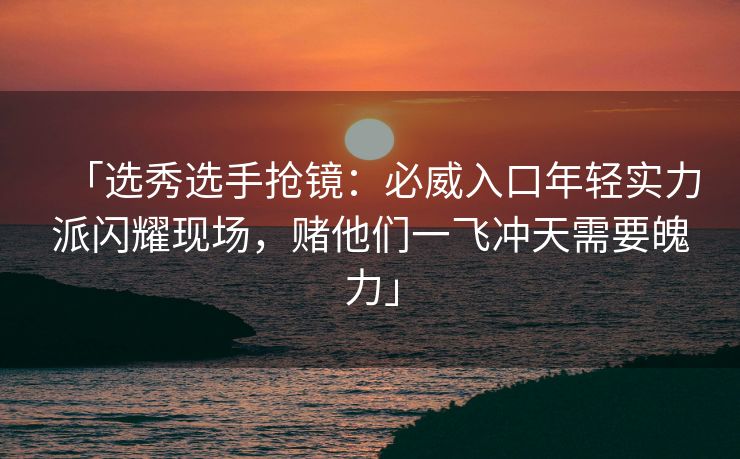 「选秀选手抢镜：必威入口年轻实力派闪耀现场，赌他们一飞冲天需要魄力」