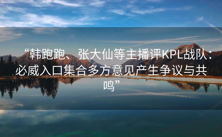 “韩跑跑、张大仙等主播评KPL战队：必威入口集合多方意见产生争议与共鸣”