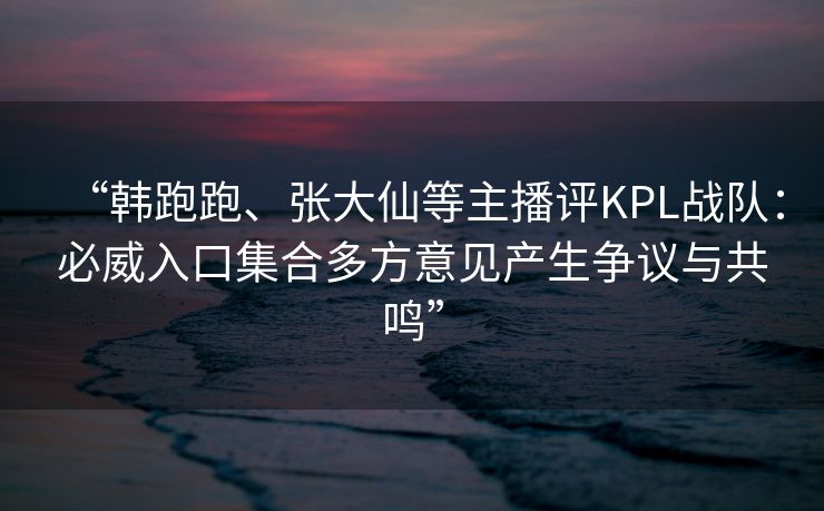 “韩跑跑、张大仙等主播评KPL战队：必威入口集合多方意见产生争议与共鸣”