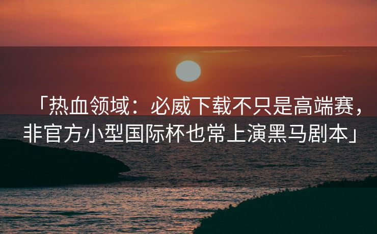 「热血领域：必威下载不只是高端赛，非官方小型国际杯也常上演黑马剧本」